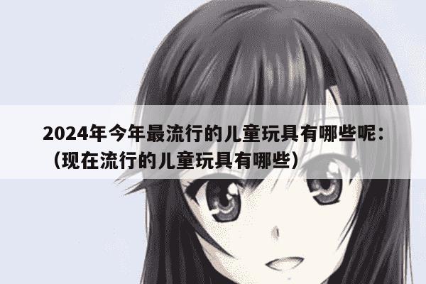 2024年今年最流行的儿童玩具有哪些呢：（现在流行的儿童玩具
